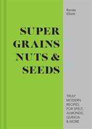 Super Grains, Nuts & Seeds: Truly Modern Recipes for Spelt, Almonds, Quinoa & More : Truly Modern Recipes for Spelt, Almonds, Quinoa & More cover image