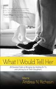 What I would tell her : 28 devoted dads on bringing up, holding on to, and letting go of their daughters cover image