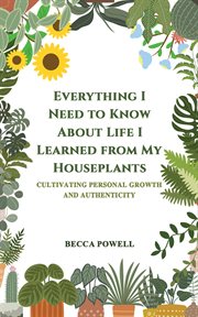 Everything I Need to Know About Life I Learned From My Houseplants : Cultivating Personal Growth and Authenticity cover image