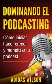 Dominando el podcasting. Cómo iniciar, hacer crecer y monetizar tu podcast cover image
