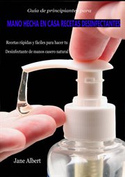 Guía de principiantes para mano hecha en casa recetas desinfectantes. Recetas rápidas y fáciles para hacer tu Desinfectante de manos casero natural cover image