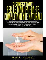 Disinfettanti per le mani fai da te completamente naturali : Guida Di Semplici Formulazioni Per Principianti, Per Farvi Un Disinfettante Naturale Fatto In Casa cover image