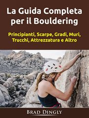 La Guida Completa per il Bouldering : Principianti, Scarpe, Gradi, Muri, Trucchi, Attrezzatura E Altro cover image