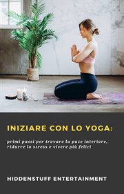 Iniziare con lo Yoga: : Primi Passi Per Trovare La Pace Interiore, Ridurre Lo Stress E Vivere Pi Felici cover image