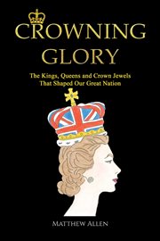 Crowning Glory : The Kings, Queens and Crown Jewels That Shaped Our Great Nation cover image