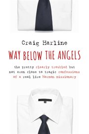 Way below the angels : the pretty clearly troubled but not even close to tragic confessions of a real live mormon missionary cover image