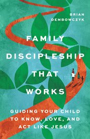 Family Discipleship That Works : Guiding Your Child To Know, Love, And Act Like Jesus cover image