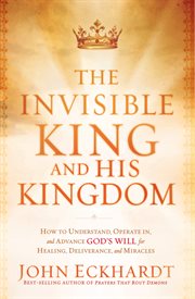 The invisible king and his kingdom. How to Understand, Operate In, and Advance God's Will for Healing, Deliverance, and Miracles cover image