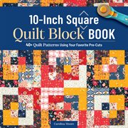 10-Inch Square Quilt Block Book : 40+ Quilt Patterns Using Your Favorite Pre-cuts cover image