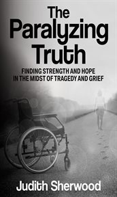The paralyzing truth : Finding Strength and Hope in the Midst of Tragedy and Grief cover image
