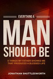 Everything a Man Should Be : 8 Things My Father Showed Me That Produced a Blessed Life cover image
