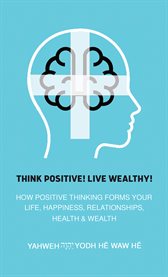 Think Positive! Live Wealthy! : How Positive Thinking Forms Your Life, Happiness, Relationships, Health & Wealth cover image