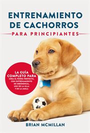Entrenamiento de cachorros para principiantes. La Guía Completa Para Criar Al Perro Perfecto cover image