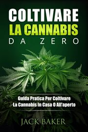 Coltivare La Cannabis Da Zero : Una Guida Pratica Per Coltivare Piante Di Cannabis In Casa O In Giardino cover image