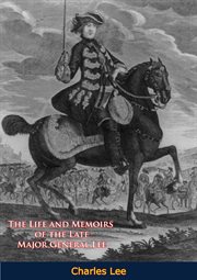 The Life and Memoirs of the Late Major General Lee, Second in Command to General Washington : During the American Revolution, to Which are Added, his Political and Military Essays cover image