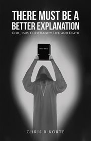 There Must Be a Better Explanation : God, Jesus, Christianity, Life, and Death cover image