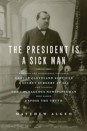 The president is a sick man wherein the supposedly virtuous Grover Cleveland survives a secret surgery at sea and vilifies the courageous newspaperman who dared expose the truth cover image