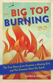 Big top burning the true story of an arsonist, a missing girl, and the greatest show on Earth cover image
