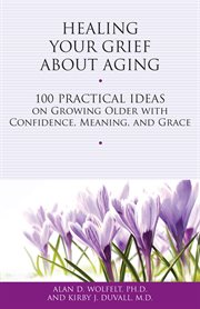 Healing your grief about aging 100 practical ideas on growing older with confidence, meaning and grace cover image