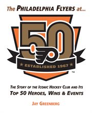 Philadelphia Flyers at 50: The Story of the Iconic Hockey Club and its Top 50 Heroes, Wins & Events cover image