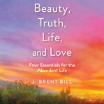 Beauty, Truth, Life, and Love : Four Essentials for the Abundant Life cover image