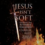 Jesus Isn't Soft : Knowing His Authentic Toughness cover image