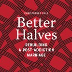 Better halves : rebuilding a post-addiction marriage cover image