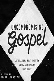 An Uncompromising Gospel : Lutheranism's First Identity Crisis and Lessons for Today cover image