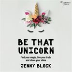 Be that unicorn : find your magic, live your truth, and share your shine cover image