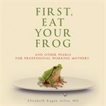 First, Eat Your Frog : And Other Pearls For Professional Working Mothers cover image