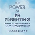 The Power of PR Parenting : How to Raise Confident, Resilient, and Successful Children Using Public Relations Practices cover image