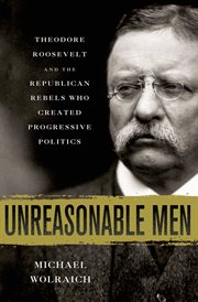Unreasonable Men : Theodore Roosevelt and the Republican Rebels Who Created Progressive Politics cover image