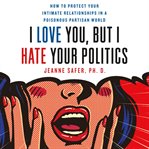 I love you, but I hate your politics : how to protect your intimate relationships in a poisonous partisan world cover image