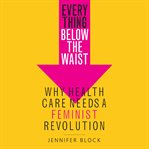 Everything below the waist : why health care needs a feminist revolution cover image