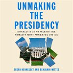 Unmaking the Presidency : Donald Trump's war on the world's most powerful office cover image