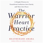 The warrior heart practice : a simple process to transform confusion into clarity and pain into peace cover image