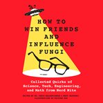 How to Win Friends and Influence Fungi : Collected Quirks of Science, Tech, Engineering, and Math from Nerd Nite cover image