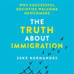 The Truth About Immigration : Why Successful Societies Welcome Newcomers cover image