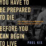 You Have to Be Prepared to Die Before You Can Begin to Live : Ten Weeks in Birmingham That Changed America cover image