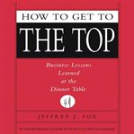 How to get to the top: [business lessons learned at the dinner table] cover image