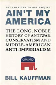Ain't My America : The Long, Noble History of Antiwar Conservatism and Middle-American Anti-Imperialism cover image