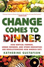 Change Comes to Dinner : How Vertical Farmers, Urban Growers, and Other Innovators Are Revolutionizing How America Eats cover image