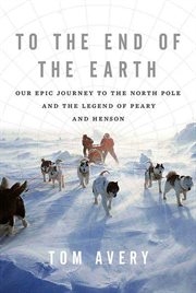 To the End of the Earth : Our Epic Journey to the North Pole and the Legend of Peary and Henson cover image