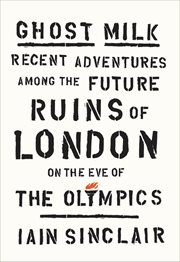 Ghost Milk : Recent Adventures Among the Future Ruins of London on the Eve of the Olympics cover image