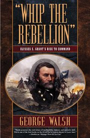 Whip the Rebellion : Ulysses S. Grant's Rise to Command cover image