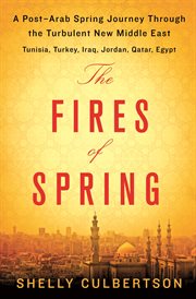 The Fires of Spring : A Post-Arab Spring Journey Through the Turbulent New Middle East - Turkey, Iraq, Qatar, Jordan, Egyp cover image