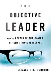 The Objective Leader : How to Leverage the Power of Seeing Things As They Are cover image