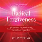 Radical Forgiveness : A Revolutionary Five-stage Process To: Heal Relationships, Let Go Of Anger And Blame, And Find Peace cover image