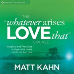 The "Whatever Arises, Love That" Course : Insights and Practices to Open the Heart and Live As Love cover image