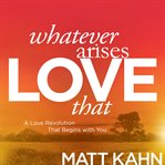 Whatever Arises, Love That : A Love Revolution That Begins with You cover image
